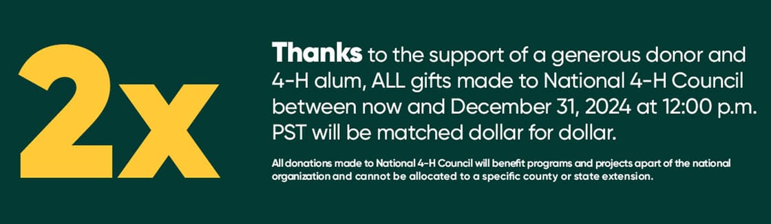 Thanks to the support of a generous donor and 4-H alum, ALL gifts made to National 4-H Council between now and December 31, 2024 at 12:00 p.m. PST will be matched dollar for dollar.